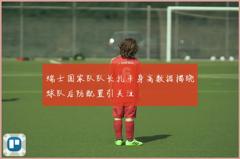 瑞士国家队队长扎卡身高数据揭晓球队后防配置引关注