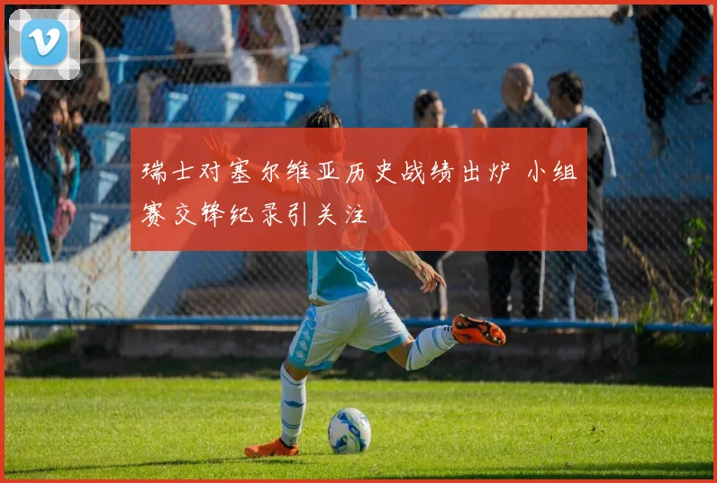 瑞士对塞尔维亚历史战绩出炉 小组赛交锋纪录引关注