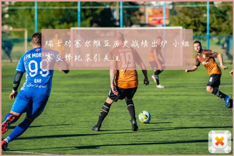 瑞士对塞尔维亚历史战绩出炉 小组赛交锋纪录引关注