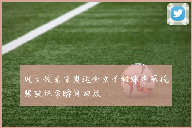 巩立姣东京奥运会女子铅球夺冠视频破纪录瞬间回放