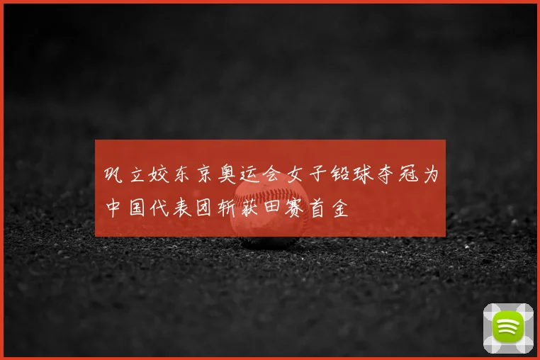 巩立姣东京奥运会女子铅球夺冠为中国代表团斩获田赛首金