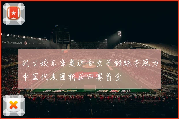 巩立姣东京奥运会女子铅球夺冠为中国代表团斩获田赛首金