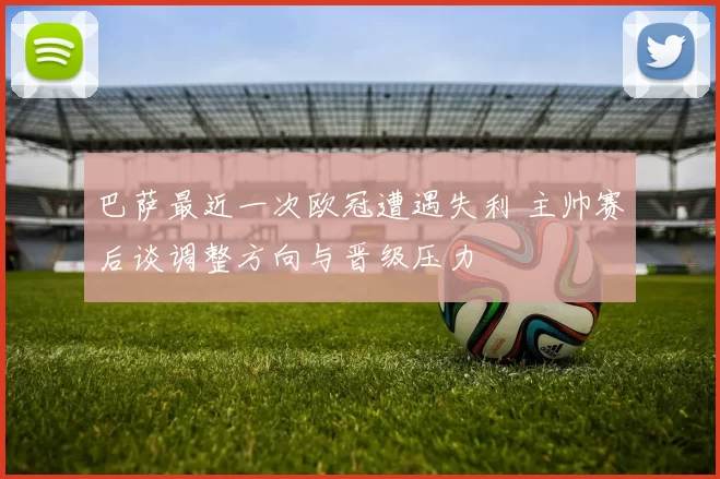 巴萨最近一次欧冠遭遇失利 主帅赛后谈调整方向与晋级压力
