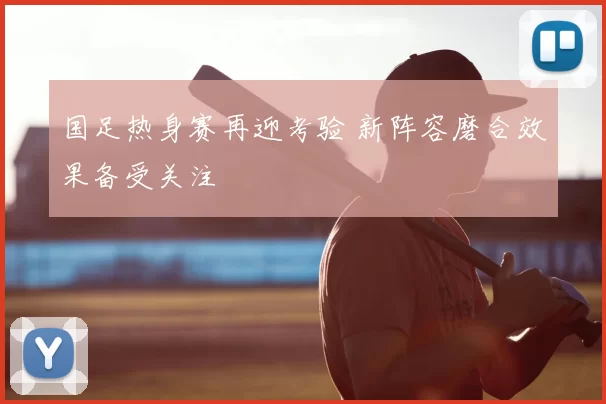 国足热身赛再迎考验 新阵容磨合效果备受关注