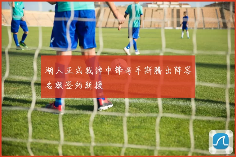 湖人正式裁掉中锋考辛斯腾出阵容名额签约新援