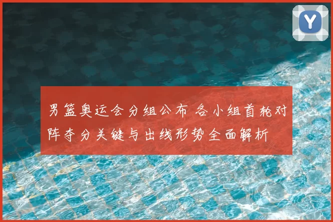 男篮奥运会分组公布 各小组首轮对阵夺分关键与出线形势全面解析