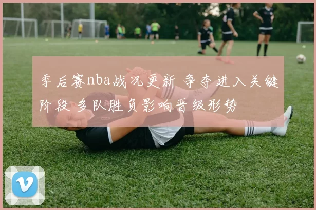 季后赛nba战况更新 争夺进入关键阶段 多队胜负影响晋级形势