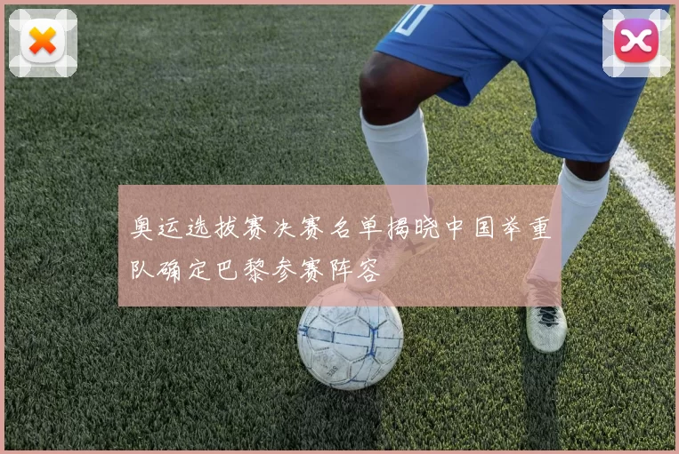 奥运选拔赛决赛名单揭晓中国举重队确定巴黎参赛阵容