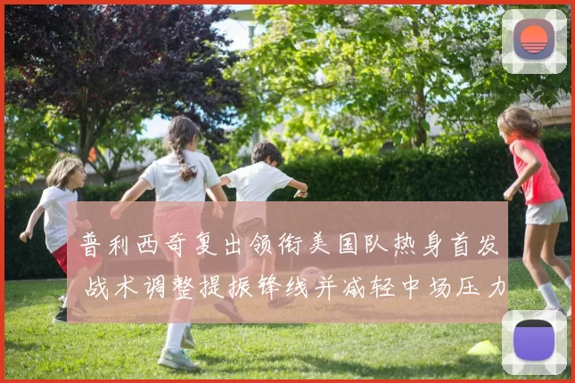 普利西奇复出领衔美国队热身首发 战术调整提振锋线并减轻中场压力