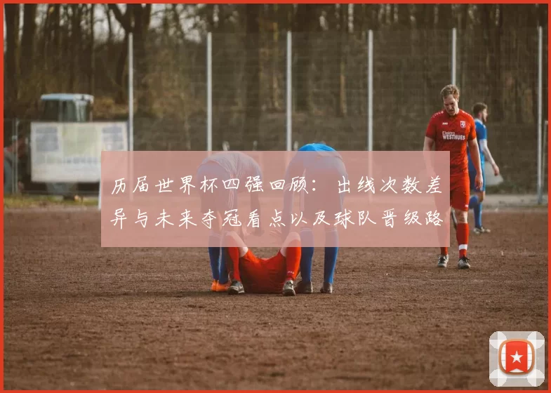 历届世界杯四强回顾：出线次数差异与未来夺冠看点以及球队晋级路径分析