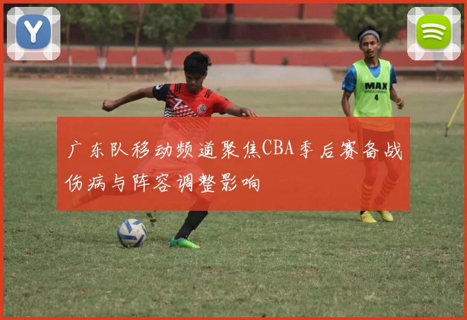 广东队移动频道聚焦CBA季后赛备战伤病与阵容调整影响