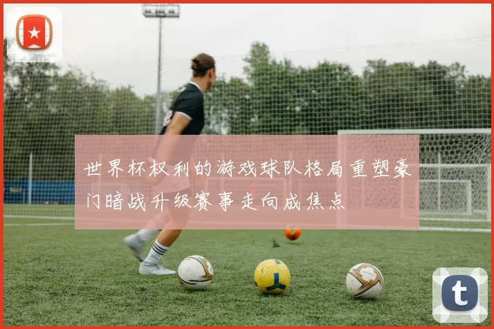 世界杯权利的游戏球队格局重塑豪门暗战升级赛事走向成焦点