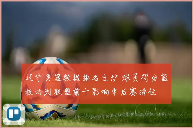 辽宁男篮数据排名出炉 球员得分篮板均列联盟前十影响季后赛排位