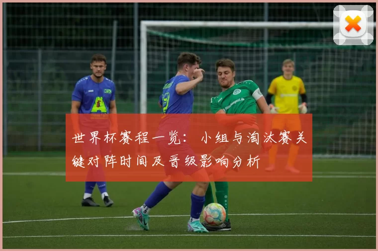 世界杯赛程一览：小组与淘汰赛关键对阵时间及晋级影响分析