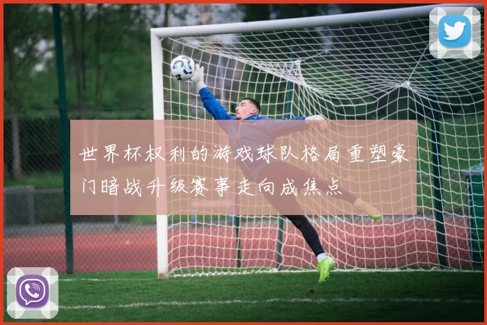 世界杯权利的游戏球队格局重塑豪门暗战升级赛事走向成焦点