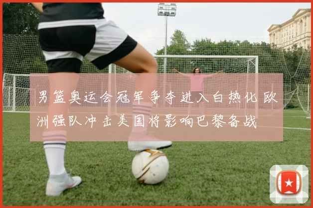 男篮奥运会冠军争夺进入白热化 欧洲强队冲击美国将影响巴黎备战