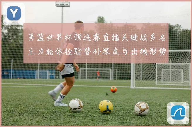 男篮世界杯预选赛直播关键战多名主力轮休检验替补深度与出线形势