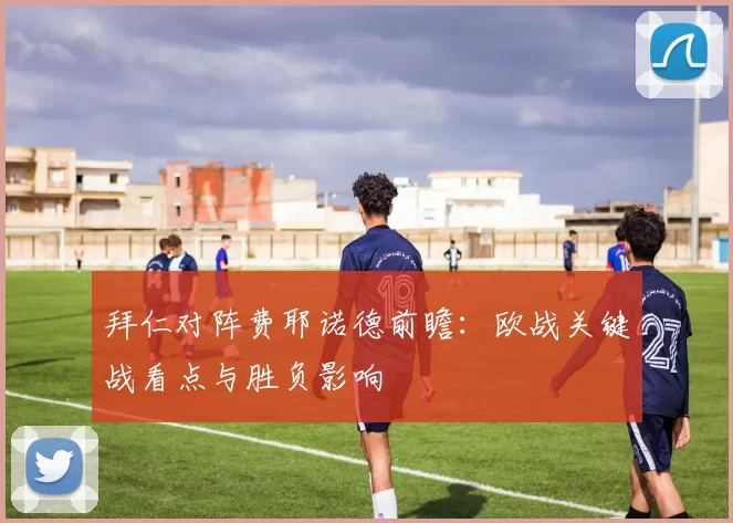 拜仁对阵费耶诺德前瞻：欧战关键战看点与胜负影响