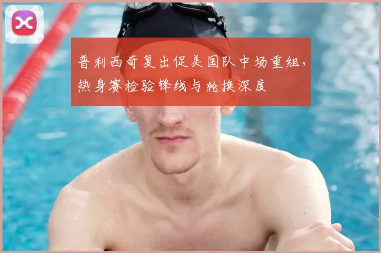 普利西奇复出促美国队中场重组,热身赛检验锋线与轮换深度