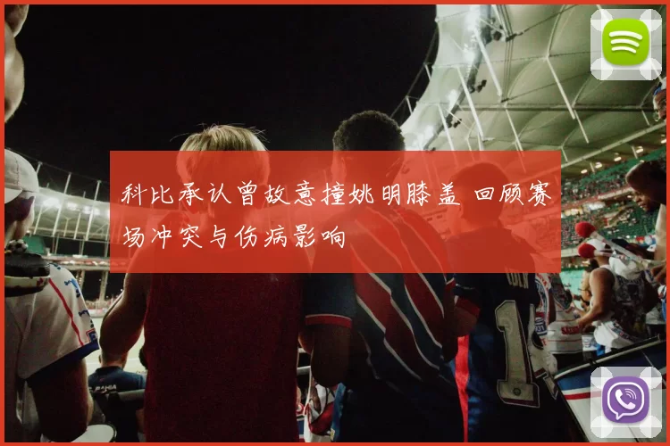 科比承认曾故意撞姚明膝盖 回顾赛场冲突与伤病影响