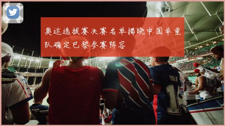 奥运选拔赛决赛名单揭晓中国举重队确定巴黎参赛阵容