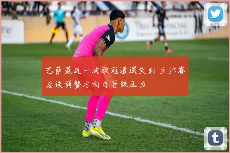 巴萨最近一次欧冠遭遇失利 主帅赛后谈调整方向与晋级压力