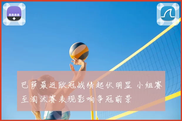 巴萨最近欧冠战绩起伏明显 小组赛至淘汰赛表现影响争冠前景