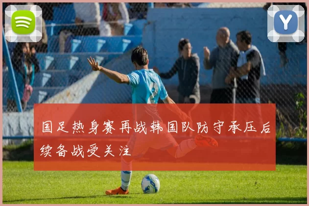 国足热身赛再战韩国队防守承压后续备战受关注