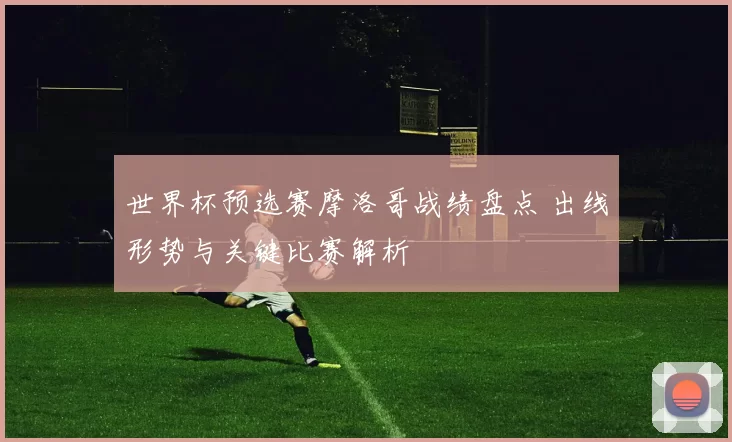 世界杯预选赛摩洛哥战绩盘点 出线形势与关键比赛解析
