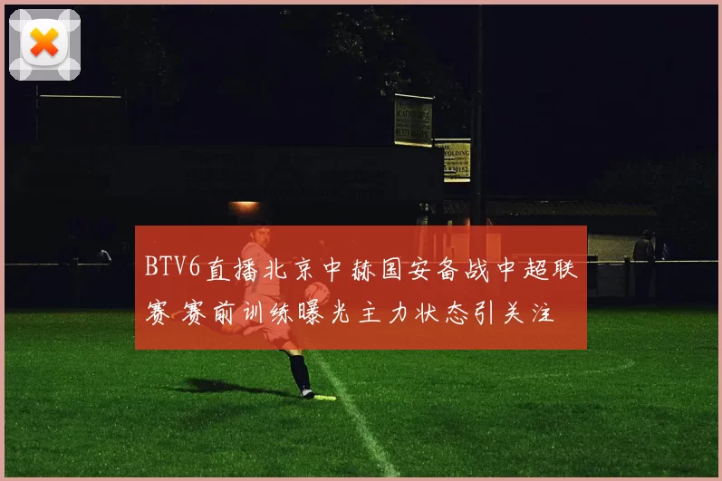 BTV6直播北京中赫国安备战中超联赛 赛前训练曝光主力状态引关注