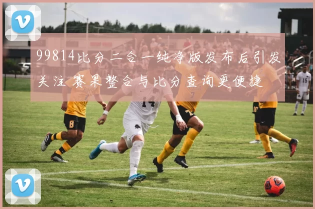 99814比分二合一纯净版发布后引发关注 赛果整合与比分查询更便捷