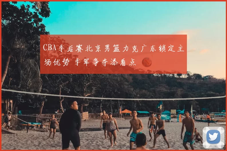 CBA季后赛北京男篮力克广东锁定主场优势 季军争夺添看点