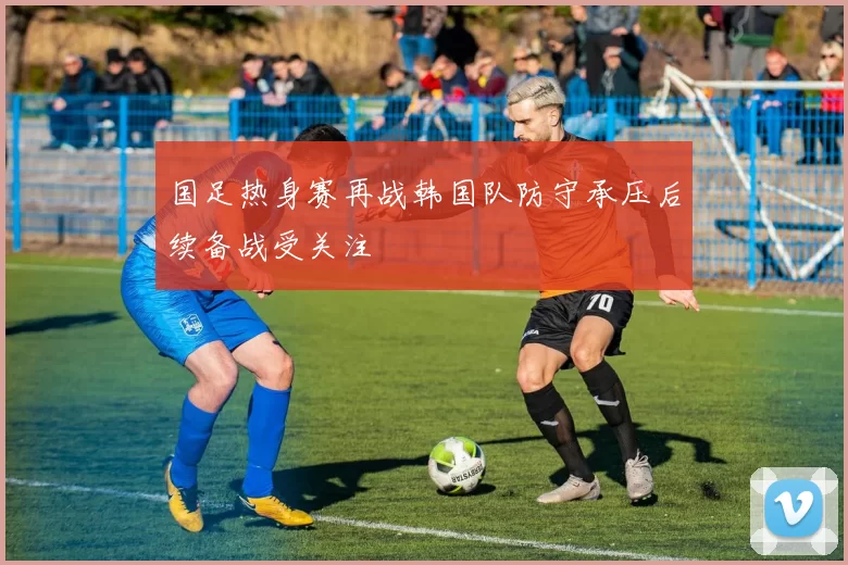 国足热身赛再战韩国队防守承压后续备战受关注