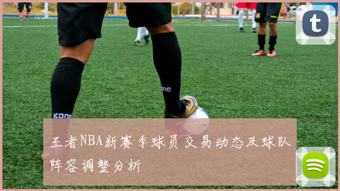 王者NBA新赛季球员交易动态及球队阵容调整分析
