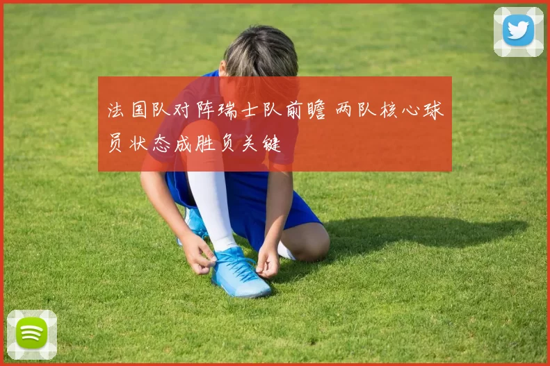 法国队对阵瑞士队前瞻 两队核心球员状态成胜负关键