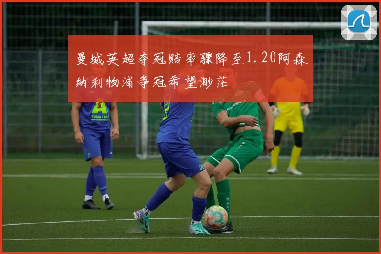 曼城英超夺冠赔率骤降至1.20阿森纳利物浦争冠希望渺茫