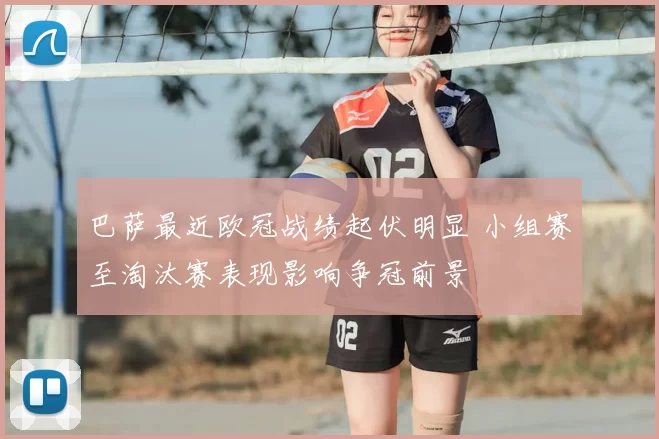 巴萨最近欧冠战绩起伏明显 小组赛至淘汰赛表现影响争冠前景