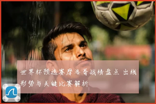 世界杯预选赛摩洛哥战绩盘点 出线形势与关键比赛解析