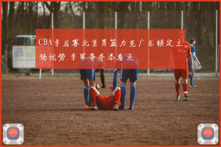 CBA季后赛北京男篮力克广东锁定主场优势 季军争夺添看点