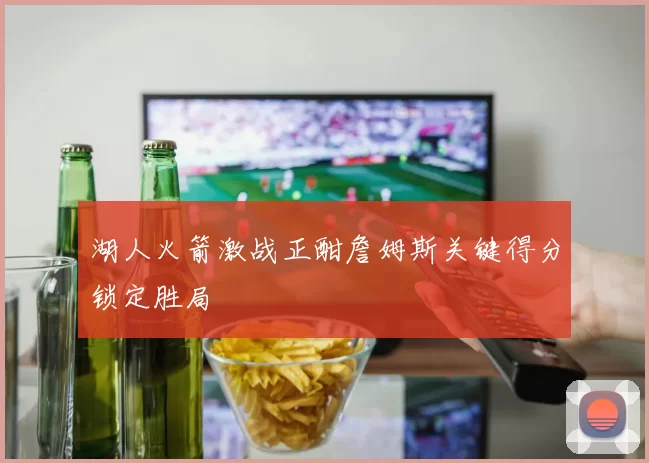 湖人火箭激战正酣詹姆斯关键得分锁定胜局