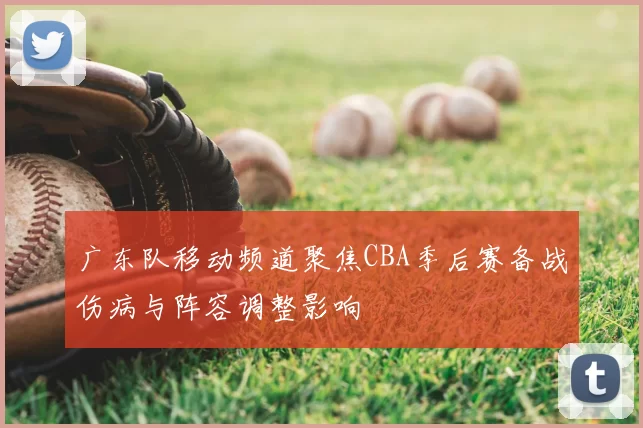 广东队移动频道聚焦CBA季后赛备战伤病与阵容调整影响
