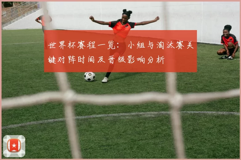 世界杯赛程一览：小组与淘汰赛关键对阵时间及晋级影响分析